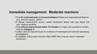 Immediate management: Moderate reactions
 Give IV corticosteroids and bronchodilators if there are anaphylactoid features
(e.g. broncho‐spasm, stridor).
 If clinical improvement occurs, restart transfusion slowly with new blood unit
and observe carefully.
 If no clinical improvement within 15 minutes or if signs and symptoms worsen,
treat as Category 3.
 Collect urine for next 24 hours for evidence of haemolysis and send for laboratory
investigations
 If available, a leucocyte reduction filter (WBC filter) may be used in repeated
transfusion.
 