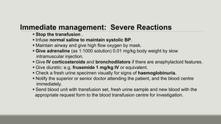 Immediate management: Severe Reactions
 Stop the transfusion .
 Infuse normal saline to maintain systolic BP.
 Maintain airway and give high flow oxygen by mask.
 Give adrenaline (as 1:1000 solution) 0.01 mg/kg body weight by slow
intramuscular injection.
 Give IV corticosteroids and bronchodilators if there are anaphylactoid features.
 Give diuretic: e.g. frusemide 1 mg/kg IV or equivalent.
 Check a fresh urine specimen visually for signs of haemoglobinuria.
 Notify the superior or senior doctor attending the patient, and the blood centre
immediately.
 Send blood unit with transfusion set, fresh urine sample and new blood with the
appropriate request form to the blood transfusion centre for investigation.
 
