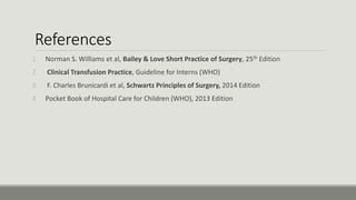 References
1. Norman S. Williams et al, Bailey & Love Short Practice of Surgery, 25th Edition
2. Clinical Transfusion Practice, Guideline for Interns (WHO)
3. F. Charles Brunicardi et al, Schwartz Principles of Surgery, 2014 Edition
4. Pocket Book of Hospital Care for Children (WHO), 2013 Edition
 