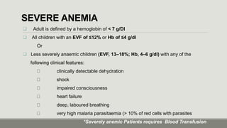 SEVERE ANEMIA
 Adult is defined by a hemoglobin of < 7 g/Dl
 All children with an EVF of ≤12% or Hb of ≤4 g/dl
Or
 Less severely anaemic children (EVF, 13–18%; Hb, 4–6 g/dl) with any of the
following clinical features:
clinically detectable dehydration
shock
impaired consciousness
heart failure
deep, laboured breathing
very high malaria parasitaemia (> 10% of red cells with parasites
*Severely anemic Patients requires Blood Transfusion
 