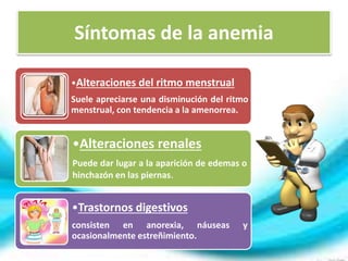 Síntomas de la anemia 
•Alteraciones del ritmo menstrual 
Suele apreciarse una disminución del ritmo 
menstrual, con tendencia a la amenorrea. 
•Alteraciones renales 
Puede dar lugar a la aparición de edemas o 
hinchazón en las piernas. 
•Trastornos digestivos 
consisten en anorexia, náuseas y 
ocasionalmente estreñimiento. 
 