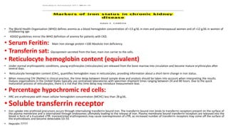 • The World Health Organization (WHO) defines anemia as a blood hemoglobin concentration of <13 g/dL in men and postmenopausal women and of <12 g/dL in women of
childbearing age
• KDIGO guidelines mirror the WHO definition of anemia for patients with CKD.
• Serum Feritin: Main Iron storage protein <100 Absolute Iron deficiency.
• Transferin sat: Glycoprotein secreted from the liver, main iron carrier to the cells.
• Reticulocyte hemoglobin content (equivalent)
• Under normal erythropoietic conditions, young erythrocytes (reticulocytes) are released from the bone marrow into circulation and become mature erythrocytes after
several days.
• Reticulocyte hemoglobin content (CHr),, quantifies hemoglobin mass in reticulocytes, providing information about a short-term change in iron status.
• When measuring CHr (RetHe) in clinical practice, the time delay between blood sample draw and analysis should be taken into account when interpreting the results.
Dialysis organizations in the United States typically use centralized laboratories with specimen shipment times ranging between 24 and 48 hours. Due to the quick
maturation process of reticulocytes, there is a risk that this time delay may introduce measurement bias.
• Percentage hypochromic red cells:
• HRC are erythrocytes with mean cellular hemoglobin concentration (MCHC) less than 28 g/dL.
• Soluble transferrin receptor
• Iron uptake into erythroid precursors occurs through internalizing transferrin bound iron. The transferrin bound iron binds to transferrin receptors present on the surface of
the plasma membrane and is internalized through endosomes ultimately leading to the release of iron. Plasma membrane bound transferrin receptors are released into the
blood in form of a truncated sTfR. Ironrestricted erythropoiesis may cause overexpression of sTfR, as increased number of transferrin receptors may come off the surface of
the erythroblasts and become detectable.53–55
• Hepcidin ?????
 