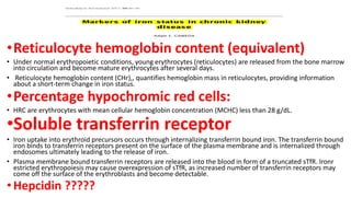 •Reticulocyte hemoglobin content (equivalent)
• Under normal erythropoietic conditions, young erythrocytes (reticulocytes) are released from the bone marrow
into circulation and become mature erythrocytes after several days.
• Reticulocyte hemoglobin content (CHr),, quantifies hemoglobin mass in reticulocytes, providing information
about a short-term change in iron status.
•Percentage hypochromic red cells:
• HRC are erythrocytes with mean cellular hemoglobin concentration (MCHC) less than 28 g/dL.
•Soluble transferrin receptor
• Iron uptake into erythroid precursors occurs through internalizing transferrin bound iron. The transferrin bound
iron binds to transferrin receptors present on the surface of the plasma membrane and is internalized through
endosomes ultimately leading to the release of iron.
• Plasma membrane bound transferrin receptors are released into the blood in form of a truncated sTfR. Ironr
estricted erythropoiesis may cause overexpression of sTfR, as increased number of transferrin receptors may
come off the surface of the erythroblasts and become detectable.
•Hepcidin ?????
 