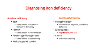 Diagnosing iron deficiency
Absolute deficiency
• TSat
• Flaws related to nutitional
transferrin deficiency
• Ferritin
• Flaws related to inflammation
• Percentage microcytic cells
• Flaws related to cell swelling
• Reticulocyte Hb content
Functional deficiency
• Pathophysiology
• Inflammation, hepcidin, transferrin
deficiency
• Lab diagnosis
• High ferritin, low TSAT
• Clinical
• Therapeutic testing
 