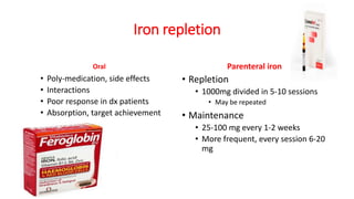 Iron repletion
Oral
• Poly-medication, side effects
• Interactions
• Poor response in dx patients
• Absorption, target achievement
Parenteral iron
• Repletion
• 1000mg divided in 5-10 sessions
• May be repeated
• Maintenance
• 25-100 mg every 1-2 weeks
• More frequent, every session 6-20
mg
 
