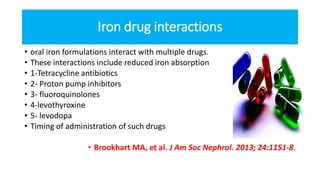 Iron drug interactions
• oral iron formulations interact with multiple drugs.
• These interactions include reduced iron absorption
• 1-Tetracycline antibiotics
• 2- Proton pump inhibitors
• 3- fluoroquinolones
• 4-levothyroxine
• 5- levodopa
• Timing of administration of such drugs
• Brookhart MA, et al. J Am Soc Nephrol. 2013; 24:1151-8.
 