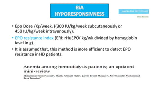 • Epo Dose /Kg/week. ((300 IU/kg/week subcutaneously or
450 IU/kg/week intravenously).
• EPO resistance index (ERI: rHuEPO/ kg/wk divided by hemoglobin
level in g) .
• It is assumed that, this method is more efficient to detect EPO
resistance in HD patients.
 