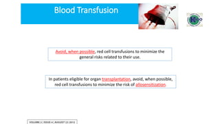 Avoid, when possible, red cell transfusions to minimize the
general risks related to their use.
In patients eligible for organ transplantation, avoid, when possible,
red cell transfusions to minimize the risk of allosensitization.
Blood Transfusion
 