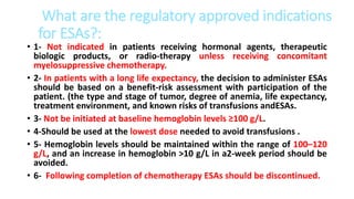 What are the regulatory approved indications
for ESAs?:
• 1- Not indicated in patients receiving hormonal agents, therapeutic
biologic products, or radio-therapy unless receiving concomitant
myelosuppressive chemotherapy.
• 2- In patients with a long life expectancy, the decision to administer ESAs
should be based on a benefit-risk assessment with participation of the
patient. (the type and stage of tumor, degree of anemia, life expectancy,
treatment environment, and known risks of transfusions andESAs.
• 3- Not be initiated at baseline hemoglobin levels ≥100 g/L.
• 4-Should be used at the lowest dose needed to avoid transfusions .
• 5- Hemoglobin levels should be maintained within the range of 100–120
g/L, and an increase in hemoglobin >10 g/L in a2-week period should be
avoided.
• 6- Following completion of chemotherapy ESAs should be discontinued.
 
