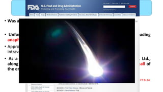 • Was approved by FDA in 2012.
• Unfortunately, soon after launch, unexpected toxicity including
anaphylaxis, which can be life-threatening, or fatal, was identified.
• Approximately 0.02% of patients receiving the first dose of the drug
intravenously died.
• As a consequence Affymax, Inc. and Takeda Pharmaceutical Co. Ltd.,
along with the US FDA are informing the public of a voluntary recall of
the entire lot of peginesatide injections in the user level .
Locatelli F, Del Vecchio L. Expert Opin Pharmacother 2013 ;1277:8-14.
Peginesatide
 