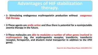 • 1- Stimulating endogenous erythropoietin production without exogenous
ESA therapy.
• 2-These agents are orally active and thus there is potential for a noninjectable
anemia therapy in the future.
• 3-These molecules are able to modulate a number of other genes involved in
erythropoiesis (eg, the erythropoietin receptor, transferrin, transferrin
receptor, ferroportin, and divalent metal transporter in addition to the EPO
gene).
Haase VH. Am J Physiol Renal Physiol. 2010;299:F1-F13.
Advantages of HIF stabilization
therapy.
 
