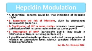 • A theoretical concern could be that inhibition of hepcidin
might :
• 1- Exacerbate the risk of infections, given its endogenous
antimicrobial properties.
• 1- Stabilization of HIF in some studies enhances tumor growth,
stabilization of HIF in some studies enhances tumor growth
• 3- Interruption of BMP (particularly BMP-6) may result in
calcification of tissues (including peritoneum) .
• A possible solution to this problem could entail the suppression of
hepcidin to appropriate levels without complete inhibition of
hepcidin production.
Sun CC,. Am J Hematol 2012
Hepcidin Modulation
 