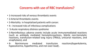 Concerns with use of RBC transfusions?
• 1-Increased risks of venous thrombotic events
• 2-Arterial thrombotic events
• 3-Mortality in hospitalized patients with cancer.
• 4-- increased risks of infectious complications
• 5-Acute respiratory distress syndrome
• 3-Noninfectious adverse events include acute immunemediated reactions
(such as antibody mediated hemolyticreactions, febrile non-hemolytic
reactions, transfusion-related lung injury (TRALI), urticarial reactions, and
anaphylaxis), and
• 6- Nonimmune mediated transfusion reactions(hyperkalemia,
hypocalcemia, hypothermia, and iron over-load) .
 