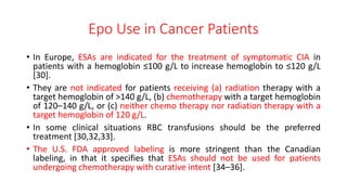 Epo Use in Cancer Patients
• In Europe, ESAs are indicated for the treatment of symptomatic CIA in
patients with a hemoglobin ≤100 g/L to increase hemoglobin to ≤120 g/L
[30].
• They are not indicated for patients receiving (a) radiation therapy with a
target hemoglobin of >140 g/L, (b) chemotherapy with a target hemoglobin
of 120–140 g/L, or (c) neither chemo therapy nor radiation therapy with a
target hemoglobin of 120 g/L.
• In some clinical situations RBC transfusions should be the preferred
treatment [30,32,33].
• The U.S. FDA approved labeling is more stringent than the Canadian
labeling, in that it specifies that ESAs should not be used for patients
undergoing chemotherapy with curative intent [34–36].
 