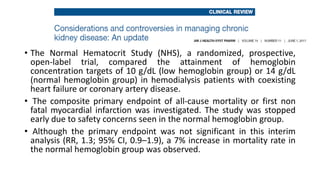 • The Normal Hematocrit Study (NHS), a randomized, prospective,
open-label trial, compared the attainment of hemoglobin
concentration targets of 10 g/dL (low hemoglobin group) or 14 g/dL
(normal hemoglobin group) in hemodialysis patients with coexisting
heart failure or coronary artery disease.
• The composite primary endpoint of all-cause mortality or first non
fatal myocardial infarction was investigated. The study was stopped
early due to safety concerns seen in the normal hemoglobin group.
• Although the primary endpoint was not significant in this interim
analysis (RR, 1.3; 95% CI, 0.9–1.9), a 7% increase in mortality rate in
the normal hemoglobin group was observed.
 