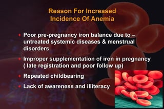 Reason For IncreasedReason For Increased
Incidence Of AnemiaIncidence Of Anemia
♦ Poor pre-pregnancy iron balance due to –Poor pre-pregnancy iron balance due to –
untreated systemic diseases & menstrualuntreated systemic diseases & menstrual
disordersdisorders
♦ Improper supplementation of iron in pregnancyImproper supplementation of iron in pregnancy
( late registration and poor follow up)( late registration and poor follow up)
♦ Repeated childbearingRepeated childbearing
♦ Lack of awareness and illiteracyLack of awareness and illiteracy
 