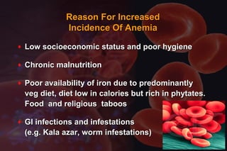 ♦ Low socioeconomic status and poor hygieneLow socioeconomic status and poor hygiene
♦ Chronic malnutritionChronic malnutrition
♦ Poor availability of iron due to predominantlyPoor availability of iron due to predominantly
veg diet, diet low in calories but rich in phytates.veg diet, diet low in calories but rich in phytates.
Food and religious taboosFood and religious taboos
♦ GI infections and infestationsGI infections and infestations
(e.g. Kala azar, worm infestations)(e.g. Kala azar, worm infestations)
Reason For IncreasedReason For Increased
Incidence Of AnemiaIncidence Of Anemia
 