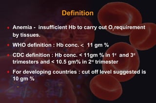 DefinitionDefinition
♦ Anemia - insufficient Hb to carry out O2 requirement
by tissues.
♦ WHO definition : Hb conc. < 11 gm %
♦ CDC definition : Hb conc. < 11gm % in 1st
and 3rd
trimesters and < 10.5 gm% in 2nd
trimester
♦ For developing countries : cut off level suggested is
10 gm %
-
 