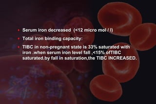 ♦ Serum iron decreased (<12 micro mol / l)Serum iron decreased (<12 micro mol / l)
♦ Total iron binding capacity:Total iron binding capacity:
♦ TIBC in non-pregnant state is 33% saturated withTIBC in non-pregnant state is 33% saturated with
iron .when serum iron level fall ,<15% ofTIBCiron .when serum iron level fall ,<15% ofTIBC
saturated.by fall in saturation,the TIBC INCREASED.saturated.by fall in saturation,the TIBC INCREASED.
 