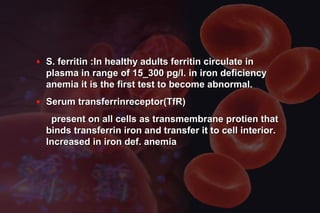 ♦ S. ferritin :In healthy adults ferritin circulate inS. ferritin :In healthy adults ferritin circulate in
plasma in range of 15_300 pg/l. in iron deficiencyplasma in range of 15_300 pg/l. in iron deficiency
anemia it is the first test to become abnormal.anemia it is the first test to become abnormal.
♦ Serum transferrinreceptor(TfR)Serum transferrinreceptor(TfR)
present on all cells as transmembrane protien thatpresent on all cells as transmembrane protien that
binds transferrin iron and transfer it to cell interior.binds transferrin iron and transfer it to cell interior.
Increased in iron def. anemiaIncreased in iron def. anemia
 