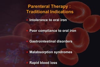 Parenteral Therapy :Parenteral Therapy :
Traditional IndicationsTraditional Indications
♦ Intolerance to oral ironIntolerance to oral iron
♦ Poor compliance to oral ironPoor compliance to oral iron
♦ Gastrointestinal disordersGastrointestinal disorders
♦ Malabsorption syndromesMalabsorption syndromes
♦ Rapid blood lossRapid blood loss
 
