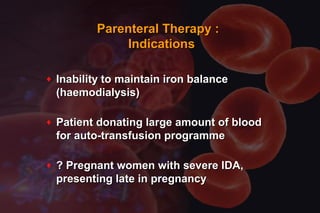 ♦ Inability to maintain iron balanceInability to maintain iron balance
(haemodialysis)(haemodialysis)
♦ Patient donating large amount of bloodPatient donating large amount of blood
for auto-transfusion programmefor auto-transfusion programme
♦ ? Pregnant women with severe IDA,? Pregnant women with severe IDA,
presenting late in pregnancypresenting late in pregnancy
Parenteral Therapy :Parenteral Therapy :
IndicationsIndications
 