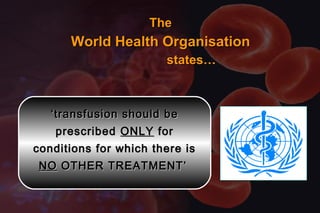 TheThe
World Health OrganisationWorld Health Organisation
states…states…
‘‘transfusion should betransfusion should be
prescribedprescribed ONLYONLY forfor
conditions for which there isconditions for which there is
NONO OTHER TREATMENT’OTHER TREATMENT’
 