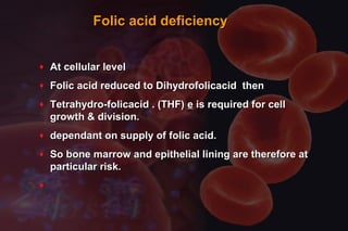 Folic acid deficiencyFolic acid deficiency
♦ At cellular levelAt cellular level
♦ Folic acid reduced to Dihydrofolicacid thenFolic acid reduced to Dihydrofolicacid then
♦ Tetrahydro-folicacid . (THF)Tetrahydro-folicacid . (THF) ee is required for cellis required for cell
growth & division.growth & division.
♦ dependant on supply of folic acid.dependant on supply of folic acid.
♦ So bone marrow and epithelial lining are therefore atSo bone marrow and epithelial lining are therefore at
particular risk.particular risk.
♦
 