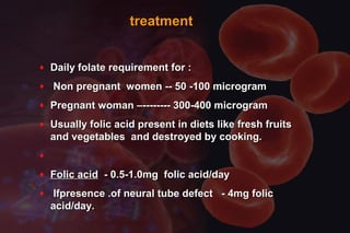 treatmenttreatment
♦ Daily folate requirement for :Daily folate requirement for :
♦ Non pregnant women -- 50 -100 microgramNon pregnant women -- 50 -100 microgram
♦ Pregnant woman –-------- 300-400 microgramPregnant woman –-------- 300-400 microgram
♦ Usually folic acid present in diets like fresh fruitsUsually folic acid present in diets like fresh fruits
and vegetables and destroyed by cooking.and vegetables and destroyed by cooking.
♦
♦ Folic acidFolic acid - 0.5-1.0mg folic acid/day- 0.5-1.0mg folic acid/day
♦ Ifpresence .of neural tube defect - 4mg folicIfpresence .of neural tube defect - 4mg folic
acid/day.acid/day.
 