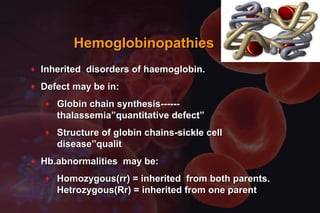 HemoglobinopathiesHemoglobinopathies
♦ Inherited disorders of haemoglobin.Inherited disorders of haemoglobin.
♦ Defect may be in:Defect may be in:
♦ Globin chain synthesis------Globin chain synthesis------
thalassemia”quantitative defect”thalassemia”quantitative defect”
♦ Structure of globin chains-sickle cellStructure of globin chains-sickle cell
disease”qualitdisease”qualit
♦ Hb.abnormalities may be:Hb.abnormalities may be:
♦ Homozygous(rr) = inherited from both parents.Homozygous(rr) = inherited from both parents.
Hetrozygous(Rr) = inherited from one parentHetrozygous(Rr) = inherited from one parent
 