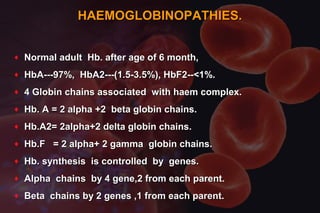 HAEMOGLOBINOPATHIES.HAEMOGLOBINOPATHIES.
♦ Normal adult Hb. after age of 6 month,Normal adult Hb. after age of 6 month,
♦ HbA---97%, HbA2---(1.5-3.5%), HbF2--<1%.HbA---97%, HbA2---(1.5-3.5%), HbF2--<1%.
♦ 4 Globin chains associated with haem complex.4 Globin chains associated with haem complex.
♦ Hb. A = 2 alpha +2 beta globin chains.Hb. A = 2 alpha +2 beta globin chains.
♦ Hb.A2= 2alpha+2 delta globin chains.Hb.A2= 2alpha+2 delta globin chains.
♦ Hb.F = 2 alpha+ 2 gamma globin chains.Hb.F = 2 alpha+ 2 gamma globin chains.
♦ Hb. synthesis is controlled by genes.Hb. synthesis is controlled by genes.
♦ Alpha chains by 4 gene,2 from each parent.Alpha chains by 4 gene,2 from each parent.
♦ Beta chains by 2 genes ,1 from each parent.Beta chains by 2 genes ,1 from each parent.
 