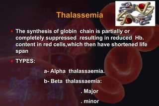ThalassemiaThalassemia
♦ The synthesis of globin chain is partially orThe synthesis of globin chain is partially or
completely suppressed resulting in reduced Hb.completely suppressed resulting in reduced Hb.
content in red cells,which then have shortened lifecontent in red cells,which then have shortened life
spanspan
♦ TYPES:TYPES:
a- Alpha thalassaemia.a- Alpha thalassaemia.
b- Beta thalassaemia:b- Beta thalassaemia:
. Major. Major
. minor. minor
 