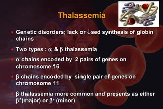 ThalassemiaThalassemia
♦ Genetic disorders; lack orGenetic disorders; lack or ↓↓sed synthesis of globinsed synthesis of globin
chainschains
♦ Two types :Two types : αα && ββ thalassemiathalassemia
♦ αα chains encoded by 2 pairs of genes onchains encoded by 2 pairs of genes on
chromosome 16chromosome 16
♦ ββ chains encoded by single pair of genes onchains encoded by single pair of genes on
chromosome 11chromosome 11
♦ ββ thalassemia more common and presents as eitherthalassemia more common and presents as either
ββ°(major) or°(major) or ββ++
(minor)(minor)
 