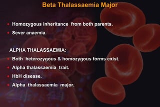 Beta Thalassaemia MajorBeta Thalassaemia Major
♦ Homozygous inheritance from both parents.Homozygous inheritance from both parents.
♦ Sever anaemia.Sever anaemia.
ALPHA THALASSAEMIA:ALPHA THALASSAEMIA:
♦ Both heterozygous & homozygous forms exist.Both heterozygous & homozygous forms exist.
♦ Alpha thalassaemia trait.Alpha thalassaemia trait.
♦ HbH disease.HbH disease.
♦ Alpha thalassaemia major.Alpha thalassaemia major.
 