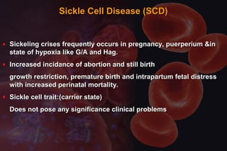 Sickle Cell Disease (SCD)Sickle Cell Disease (SCD)
♦ Sickeling crises frequently occurs in pregnancy, puerperium &inSickeling crises frequently occurs in pregnancy, puerperium &in
state of hypoxia like G/A and Hag.state of hypoxia like G/A and Hag.
♦ Increased incidance of abortion and still birthIncreased incidance of abortion and still birth
growth restriction, premature birth and intrapartum fetal distressgrowth restriction, premature birth and intrapartum fetal distress
with increased perinatal mortality.with increased perinatal mortality.
♦ Sickle cell trait:(carrier state)Sickle cell trait:(carrier state)
Does not pose any significance clinical problemsDoes not pose any significance clinical problems
 