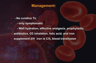 Management:Management:
♦ - No curative Tx.- No curative Tx.
♦ - only symptomatic- only symptomatic
♦ - Well hydration, effective analgesia, prophylactic- Well hydration, effective analgesia, prophylactic
♦ antibiotics, O2 inhalation, folic acid, oral ironantibiotics, O2 inhalation, folic acid, oral iron
♦ supplement (I/V iron is C/I), blood transfusionsupplement (I/V iron is C/I), blood transfusion
♦
 