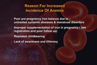 Reason For IncreasedReason For Increased
Incidence Of AnemiaIncidence Of Anemia
♦ Poor pre-pregnancy iron balance due to –Poor pre-pregnancy iron balance due to –
untreated systemic diseases & menstrual disordersuntreated systemic diseases & menstrual disorders
♦ Improper supplementation of iron in pregnancy ( lateImproper supplementation of iron in pregnancy ( late
registration and poor follow up)registration and poor follow up)
♦ Repeated childbearingRepeated childbearing
♦ Lack of awareness and illiteracyLack of awareness and illiteracy
 