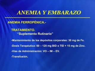ANEMIA FERROPÉNICA.-
TRATAMIENTO.
“Suplemento Rutinario”
-Mantenimiento de los depósitos corporales: 30 mg de Fe.
-Dosis Terapéutica: 60 – 120 mg BID o TID + 15 mg de Zinc.
-Vías de Administración: VO – IM – EV.
-Transfusión.
ANEMIA Y EMBARAZO
 
