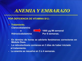 POR DEFICIENCIA DE VITAMINA B12.-
Tratamiento.
Cianocobalamina
o 1000 μg IM semanal
Hidroxicobalamina Por 8 semanas.
- En término de horas se advierte fenómenos correctores en
Médula Ósea.
- La reticulocitosis comienza en 3 días de haber iniciado
el tratamiento.
- La anemia se resuelve en 3 o 4 semanas.
ANEMIA Y EMBARAZO
 