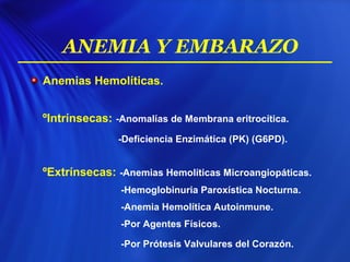 Anemias Hemolíticas.
ºIntrínsecas: -Anomalías de Membrana eritrocítica.
-Deficiencia Enzimática (PK) (G6PD).
ºExtrínsecas: -Anemias Hemolíticas Microangiopáticas.
-Hemoglobinuria Paroxística Nocturna.
-Anemia Hemolítica Autoinmune.
-Por Agentes Físicos.
-Por Prótesis Valvulares del Corazón.
ANEMIA Y EMBARAZO
 