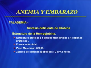 TALASEMIA.-
Síntesis deficiente de Globina
Estructura de la Hemoglobina.
Estructura proteica ( 4 grupos Hem unidas a 4 cadenas
proteicas).
Forma esferoidal.
Peso Molecular: 65000.
2 pares de cadenas globínicas ( 2 α y 2 no α).
ANEMIA Y EMBARAZO
 