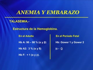 TALASEMIA.-
Estructura de la Hemoglobina.
En el Adulto En el Período Fetal
Hb A: 96 – 98 % (α y β) Hb: Gower 1 y Gower 2
Hb A2: 3 % (α y δ) (ε - ζ)
Hb F: < 1 (α y γ).
ANEMIA Y EMBARAZO
 
