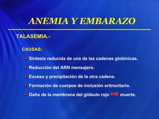 TALASEMIA.-
CAUSAS:
Síntesis reducida de una de las cadenas globínicas.
Reducción del ARN mensajero.
Exceso y precipitación de la otra cadena.
Formación de cuerpos de inclusión eritrocitario.
Daño de la membrana del glóbulo rojo muerte.
ANEMIA Y EMBARAZO
 