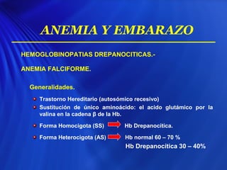 HEMOGLOBINOPATIAS DREPANOCITICAS.-
ANEMIA FALCIFORME.
Generalidades.
Trastorno Hereditario (autosómico recesivo)
Sustitución de único aminoácido: el acido glutámico por la
valina en la cadena β de la Hb.
Forma Homocigota (SS) Hb Drepanocítica.
Forma Heterocigota (AS) Hb normal 60 – 70 %
Hb Drepanocítica 30 – 40%
ANEMIA Y EMBARAZO
 