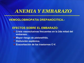 HEMOGLOBINOPATIA DREPANOCITICA.-
EFECTOS SOBRE EL EMBARAZO:
Crisis vasooclusivas frecuentes en la 2da mitad del
embarazo.
Mayor riesgo de pielonefritis.
Disfunción esplénica.
Exacerbación de los trastornos C-V.
ANEMIA Y EMBARAZO
 