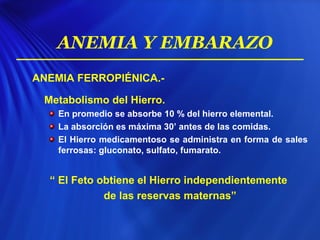 ANEMIA FERROPIÉNICA.-
Metabolismo del Hierro.
En promedio se absorbe 10 % del hierro elemental.
La absorción es máxima 30’ antes de las comidas.
El Hierro medicamentoso se administra en forma de sales
ferrosas: gluconato, sulfato, fumarato.
“ El Feto obtiene el Hierro independientemente
de las reservas maternas”
ANEMIA Y EMBARAZO
 