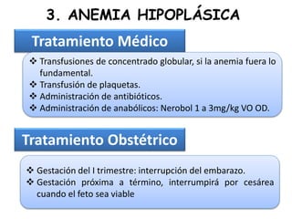 3. ANEMIA HIPOPLÁSICA
Tratamiento Médico
 Transfusiones de concentrado globular, si la anemia fuera lo
fundamental.
 Transfusión de plaquetas.
 Administración de antibióticos.
 Administración de anabólicos: Nerobol 1 a 3mg/kg VO OD.
Tratamiento Obstétrico
 Gestación del I trimestre: interrupción del embarazo.
 Gestación próxima a término, interrumpirá por cesárea
cuando el feto sea viable
 