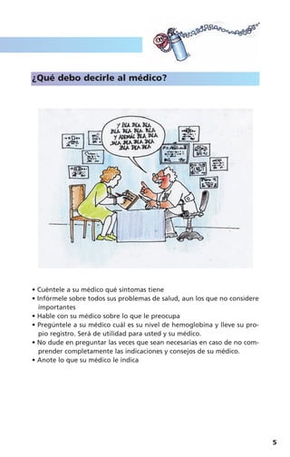 5
¿Qué debo decirle al médico?
• Cuéntele a su médico qué síntomas tiene
• Infórmele sobre todos sus problemas de salud, aun los que no considere
importantes
• Hable con su médico sobre lo que le preocupa
• Pregúntele a su médico cuál es su nivel de hemoglobina y lleve su pro-
pio registro. Será de utilidad para usted y su médico.
• No dude en preguntar las veces que sean necesarias en caso de no com-
prender completamente las indicaciones y consejos de su médico.
• Anote lo que su médico le indica
Anemia y nutricion 18/12/06 10:24 Página 5
 