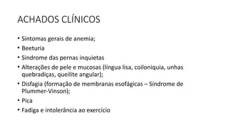 ACHADOS CLÍNICOS
• Sintomas gerais de anemia;
• Beeturia
• Sindrome das pernas inquietas
• Alterações de pele e mucosas (língua lisa, coiloniquia, unhas
quebradiças, queilite angular);
• Disfagia (formação de membranas esofágicas – Síndrome de
Plummer-Vinson);
• Pica
• Fadiga e intolerância ao exercício
 