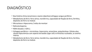 DIAGNÓSTICO
• Boa história clínica (anamnese e exame objectivo) esfregaço sangue periférico
• Metabolismo do ferro: ferro sérico, transferrina, capacidade de fixação do ferro, ferritina,
depósitos de ferro na medula
• Microcitose e Hipocromia / indice de mentzer
• Reticulocitopenia;
• RDW elevado ( >16% );
• Esfregaço periférico = microcitose, hipocromia, anisocitose, poiquilocitose. Células-alvo,
células hipocrômicas com aspecto de bastão (cigar cell) e eritrócitos nucleados, se anemia
intensa.
• Metabolismo do ferro: ferro sérico, transferrina, capacidade de fixação do ferro, ferritina,
depósitos de ferro na medula
 